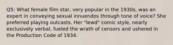 Q5: What female film star, very popular in the 1930s, was an expert in conveying sexual innuendos through tone of voice? She preferred playing outcasts. Her "lewd" comic style, nearly exclusively verbal, fueled the wrath of censors and ushered in the Production Code of 1934.