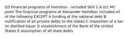 Q5 Financial programs of Hamilton - included Skill 1.A 0/1 MC point The financial programs of Alexander Hamilton included all of the following EXCEPT A funding of the national debt B nullification of all private debts to the states C imposition of a tax on distilled liquor D establishment of the Bank of the United States E assumption of all state debts