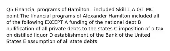 Q5 Financial programs of Hamilton - included Skill 1.A 0/1 MC point The financial programs of Alexander Hamilton included all of the following EXCEPT A funding of the national debt B nullification of all private debts to the states C imposition of a tax on distilled liquor D establishment of the Bank of the United States E assumption of all state debts