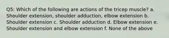 Q5: Which of the following are actions of the tricep muscle? a. Shoulder extension, shoulder adduction, elbow extension b. Shoulder extension c. Shoulder adduction d. Elbow extension e. Shoulder extension and elbow extension f. None of the above