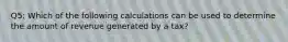 Q5: Which of the following calculations can be used to determine the amount of revenue generated by a tax?