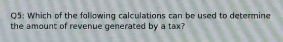 Q5: Which of the following calculations can be used to determine the amount of revenue generated by a tax?