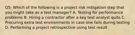 Q5: Which of the following is a project risk mitigation step that you might take as a test manager? A. Testing for performance problems B. Hiring a contractor after a key test analyst quits C. Procuring extra test environments in case one fails during testing D. Performing a project retrospective using test result