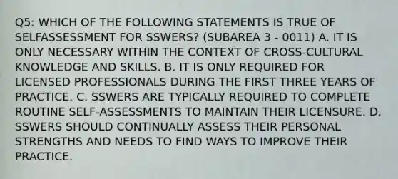 Q5: WHICH OF THE FOLLOWING STATEMENTS IS TRUE OF SELFASSESSMENT FOR SSWERS? (SUBAREA 3 - 0011) A. IT IS ONLY NECESSARY WITHIN THE CONTEXT OF CROSS-CULTURAL KNOWLEDGE AND SKILLS. B. IT IS ONLY REQUIRED FOR LICENSED PROFESSIONALS DURING THE FIRST THREE YEARS OF PRACTICE. C. SSWERS ARE TYPICALLY REQUIRED TO COMPLETE ROUTINE SELF-ASSESSMENTS TO MAINTAIN THEIR LICENSURE. D. SSWERS SHOULD CONTINUALLY ASSESS THEIR PERSONAL STRENGTHS AND NEEDS TO FIND WAYS TO IMPROVE THEIR PRACTICE.