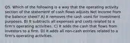 Q5. Which of the following is a way that the operating activity section of the statement of cash flows adjusts Net Income from the balance sheet? A) It removes the cash used for investment purposes. B) It subtracts all expenses and costs related to a firm's operating activities. C) It adds the cash that flows from investors to a firm. D) It adds all non-cash entries related to a firm's operating activities.