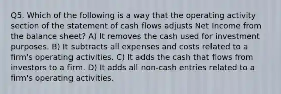 Q5. Which of the following is a way that the operating activity section of the statement of cash flows adjusts Net Income from the balance sheet? A) It removes the cash used for investment purposes. B) It subtracts all expenses and costs related to a firm's operating activities. C) It adds the cash that flows from investors to a firm. D) It adds all non-cash entries related to a firm's operating activities.