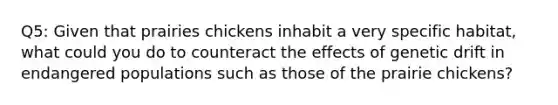 Q5: Given that prairies chickens inhabit a very specific habitat, what could you do to counteract the effects of genetic drift in endangered populations such as those of the prairie chickens?