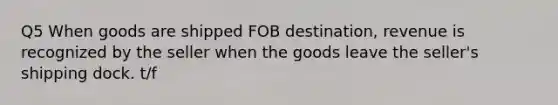 Q5 When goods are shipped FOB​ destination, revenue is recognized by the seller when the goods leave the​ seller's shipping dock. t/f