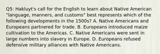 Q5: Hakluyt's call for the English to learn about Native American "language, manners, and customs" best represents which of the following developments in the 1500s? A. Native Americans and Europeans partnered for trade. B. Europeans introduced maize cultivation to the Americas. C. Native Americans were sent in large numbers into slavery in Europe. D. Europeans refused defensive military alliances with Native Americans.