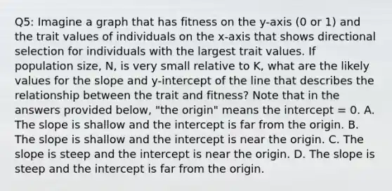 Q5: Imagine a graph that has fitness on the y-axis (0 or 1) and the trait values of individuals on the x-axis that shows directional selection for individuals with the largest trait values. If population size, N, is very small relative to K, what are the likely values for the slope and y-intercept of the line that describes the relationship between the trait and fitness? Note that in the answers provided below, "the origin" means the intercept = 0. A. The slope is shallow and the intercept is far from the origin. B. The slope is shallow and the intercept is near the origin. C. The slope is steep and the intercept is near the origin. D. The slope is steep and the intercept is far from the origin.