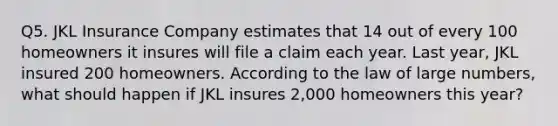 Q5. JKL Insurance Company estimates that 14 out of every 100 homeowners it insures will file a claim each year. Last year, JKL insured 200 homeowners. According to the law of large numbers, what should happen if JKL insures 2,000 homeowners this year?