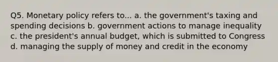 Q5. Monetary policy refers to... a. the government's taxing and spending decisions b. government actions to manage inequality c. the president's annual budget, which is submitted to Congress d. managing the supply of money and credit in the economy