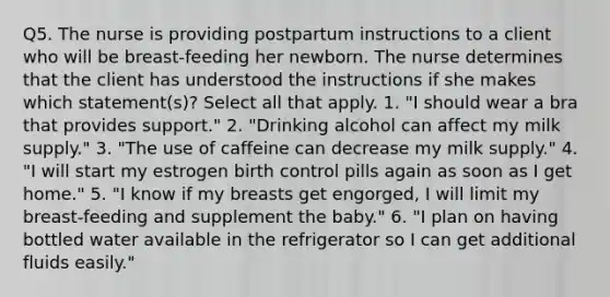 Q5. The nurse is providing postpartum instructions to a client who will be breast-feeding her newborn. The nurse determines that the client has understood the instructions if she makes which statement(s)? Select all that apply. 1. "I should wear a bra that provides support." 2. "Drinking alcohol can affect my milk supply." 3. "The use of caffeine can decrease my milk supply." 4. "I will start my estrogen birth control pills again as soon as I get home." 5. "I know if my breasts get engorged, I will limit my breast-feeding and supplement the baby." 6. "I plan on having bottled water available in the refrigerator so I can get additional fluids easily."