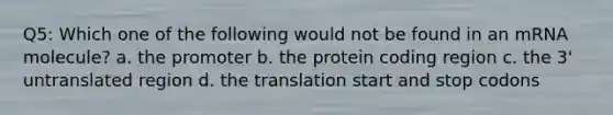 Q5: Which one of the following would not be found in an mRNA molecule? a. the promoter b. the protein coding region c. the 3' untranslated region d. the translation start and stop codons