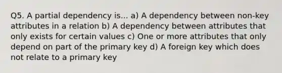 Q5. A partial dependency is... a) A dependency between non-key attributes in a relation b) A dependency between attributes that only exists for certain values c) One or more attributes that only depend on part of the primary key d) A foreign key which does not relate to a primary key