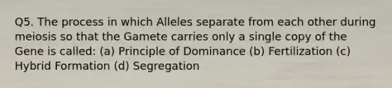 Q5. The process in which Alleles separate from each other during meiosis so that the Gamete carries only a single copy of the Gene is called: (a) Principle of Dominance (b) Fertilization (c) Hybrid Formation (d) Segregation