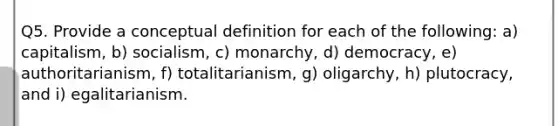 Q5. Provide a conceptual definition for each of the following: a) capitalism, b) socialism, c) monarchy, d) democracy, e) authoritarianism, f) totalitarianism, g) oligarchy, h) plutocracy, and i) egalitarianism.