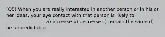 (Q5) When you are really interested in another person or in his or her ideas, your eye contact with that person is likely to ________________. a) increase b) decrease c) remain the same d) be unpredictable