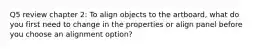 Q5 review chapter 2: To align objects to the artboard, what do you first need to change in the properties or align panel before you choose an alignment option?