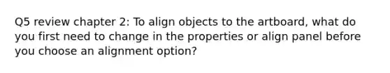 Q5 review chapter 2: To align objects to the artboard, what do you first need to change in the properties or align panel before you choose an alignment option?