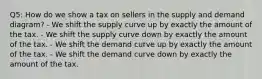 Q5: How do we show a tax on sellers in the supply and demand diagram? - We shift the supply curve up by exactly the amount of the tax. - We shift the supply curve down by exactly the amount of the tax. - We shift the demand curve up by exactly the amount of the tax. - We shift the demand curve down by exactly the amount of the tax.