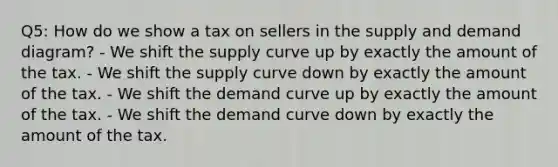 Q5: How do we show a tax on sellers in the supply and demand diagram? - We shift the supply curve up by exactly the amount of the tax. - We shift the supply curve down by exactly the amount of the tax. - We shift the demand curve up by exactly the amount of the tax. - We shift the demand curve down by exactly the amount of the tax.