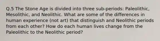 Q.5 The Stone Age is divided into three sub-periods: Paleolithic, Mesolithic, and Neolithic. What are some of the differences in human experience (not art) that distinguish and Neolithic periods from each other? How do each human lives change from the Paleolithic to the Neolithic period?