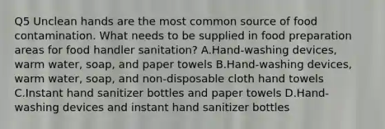 Q5 Unclean hands are the most common source of food contamination. What needs to be supplied in food preparation areas for food handler sanitation? A.Hand-washing devices, warm water, soap, and paper towels B.Hand-washing devices, warm water, soap, and non-disposable cloth hand towels C.Instant hand sanitizer bottles and paper towels D.Hand-washing devices and instant hand sanitizer bottles