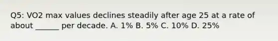 Q5: VO2 max values declines steadily after age 25 at a rate of about ______ per decade. A. 1% B. 5% C. 10% D. 25%