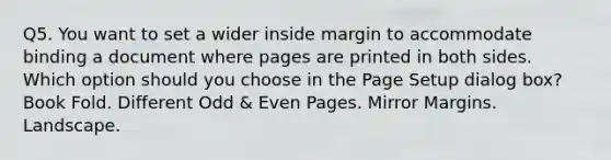 Q5. You want to set a wider inside margin to accommodate binding a document where pages are printed in both sides. Which option should you choose in the Page Setup dialog box? Book Fold. Different Odd & Even Pages. Mirror Margins. Landscape.