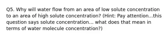 Q5. Why will water flow from an area of low solute concentration to an area of high solute concentration? (Hint: Pay attention...this question says solute concentration... what does that mean in terms of water molecule concentration?)