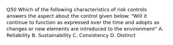 Q50 Which of the following characteristics of risk controls answers the aspect about the control given below: "Will it continue to function as expressed over the time and adopts as changes or new elements are introduced to the environment" A. Reliability B. Sustainability C. Consistency D. Distinct