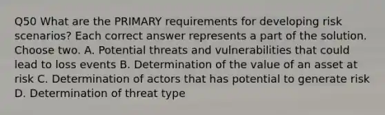 Q50 What are the PRIMARY requirements for developing risk scenarios? Each correct answer represents a part of the solution. Choose two. A. Potential threats and vulnerabilities that could lead to loss events B. Determination of the value of an asset at risk C. Determination of actors that has potential to generate risk D. Determination of threat type