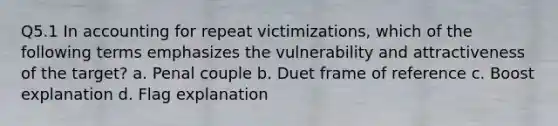 Q5.1 In accounting for repeat victimizations, which of the following terms emphasizes the vulnerability and attractiveness of the target? a. Penal couple b. Duet frame of reference c. Boost explanation d. Flag explanation