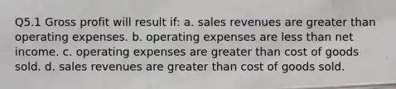 Q5.1 <a href='https://www.questionai.com/knowledge/klIB6Lsdwh-gross-profit' class='anchor-knowledge'>gross profit</a> will result if: a. sales revenues are <a href='https://www.questionai.com/knowledge/ktgHnBD4o3-greater-than' class='anchor-knowledge'>greater than</a> operating expenses. b. operating expenses are <a href='https://www.questionai.com/knowledge/k7BtlYpAMX-less-than' class='anchor-knowledge'>less than</a> net income. c. operating expenses are greater than cost of goods sold. d. sales revenues are greater than cost of goods sold.