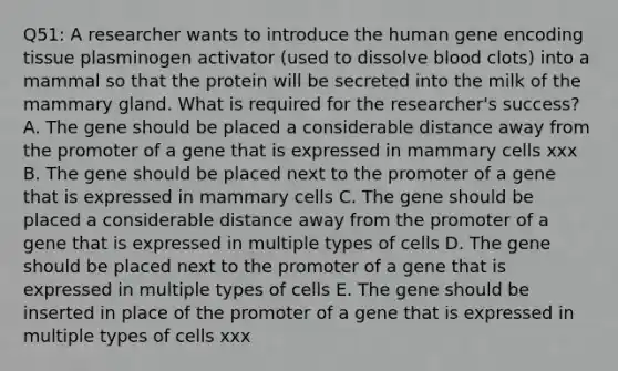 Q51: A researcher wants to introduce the human gene encoding tissue plasminogen activator (used to dissolve blood clots) into a mammal so that the protein will be secreted into the milk of the mammary gland. What is required for the researcher's success? A. The gene should be placed a considerable distance away from the promoter of a gene that is expressed in mammary cells xxx B. The gene should be placed next to the promoter of a gene that is expressed in mammary cells C. The gene should be placed a considerable distance away from the promoter of a gene that is expressed in multiple types of cells D. The gene should be placed next to the promoter of a gene that is expressed in multiple types of cells E. The gene should be inserted in place of the promoter of a gene that is expressed in multiple types of cells xxx