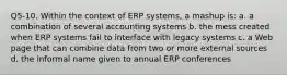 Q5-10. Within the context of ERP systems, a mashup is: a. a combination of several accounting systems b. the mess created when ERP systems fail to interface with legacy systems c. a Web page that can combine data from two or more external sources d. the informal name given to annual ERP conferences