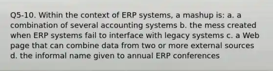 Q5-10. Within the context of ERP systems, a mashup is: a. a combination of several accounting systems b. the mess created when ERP systems fail to interface with legacy systems c. a Web page that can combine data from two or more external sources d. the informal name given to annual ERP conferences