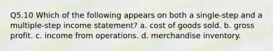 Q5.10 Which of the following appears on both a single-step and a multiple-step income statement? a. cost of goods sold. b. gross profit. c. income from operations. d. merchandise inventory.