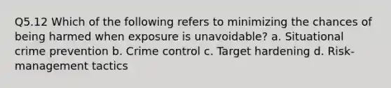 Q5.12 Which of the following refers to minimizing the chances of being harmed when exposure is unavoidable? a. Situational crime prevention b. Crime control c. Target hardening d. Risk-management tactics