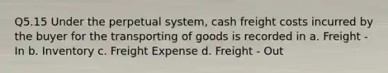 Q5.15 Under the perpetual system, cash freight costs incurred by the buyer for the transporting of goods is recorded in a. Freight - In b. Inventory c. Freight Expense d. Freight - Out