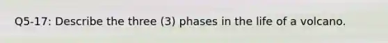 Q5-17: Describe the three (3) phases in the life of a volcano.