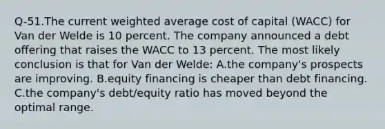 Q-51.The current weighted average cost of capital (WACC) for Van der Welde is 10 percent. The company announced a debt offering that raises the WACC to 13 percent. The most likely conclusion is that for Van der Welde: A.the company's prospects are improving. B.equity financing is cheaper than debt financing. C.the company's debt/equity ratio has moved beyond the optimal range.