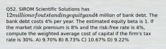 Q52. SIROM Scientific Solutions has 12 million of outstanding equity and4 million of bank debt. The bank debt costs 4% per year. The estimated equity beta is 1. If the market risk premium is 8% and the risk-free rate is 4%, compute the weighted average cost of capital if the firm's tax rate is 30%. A) 9.70% B) 8.73% C) 10.67% D) 9.22%