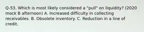 Q-53. Which is most likely considered a "pull" on liquidity? (2020 mock B afternoon) A. Increased difficulty in collecting receivables. B. Obsolete inventory. C. Reduction in a line of credit.