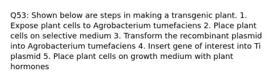 Q53: Shown below are steps in making a transgenic plant. 1. Expose plant cells to Agrobacterium tumefaciens 2. Place plant cells on selective medium 3. Transform the recombinant plasmid into Agrobacterium tumefaciens 4. Insert gene of interest into Ti plasmid 5. Place plant cells on growth medium with plant hormones