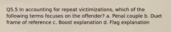 Q5.5 In accounting for repeat victimizations, which of the following terms focuses on the offender? a. Penal couple b. Duet frame of reference c. Boost explanation d. Flag explanation