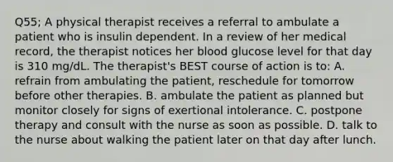 Q55; A physical therapist receives a referral to ambulate a patient who is insulin dependent. In a review of her medical record, the therapist notices her blood glucose level for that day is 310 mg/dL. The therapist's BEST course of action is to: A. refrain from ambulating the patient, reschedule for tomorrow before other therapies. B. ambulate the patient as planned but monitor closely for signs of exertional intolerance. C. postpone therapy and consult with the nurse as soon as possible. D. talk to the nurse about walking the patient later on that day after lunch.