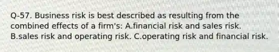 Q-57. Business risk is best described as resulting from the combined effects of a firm's: A.financial risk and sales risk. B.sales risk and operating risk. C.operating risk and financial risk.