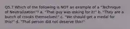 Q5.7 Which of the following is NOT an example of a "Technique of Neutralization"? a. "That guy was asking for it!" b. "They are a bunch of crooks themselves!" c. "We should get a medal for this!" d. "That person did not deserve this!"